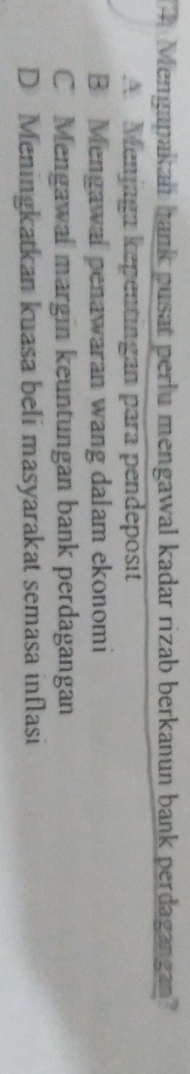 Mengapakaii bank pusat perlu mengawal kadar rizab berkanun bank perdagangan?
A Menjaga kepentingan para pendeposit
B Mengawal penawaran wang dalam ekonomi
C Mengawal margin keuntungan bank perdagangan
D Meningkatkan kuasa beli masyarakat semasa inflasi