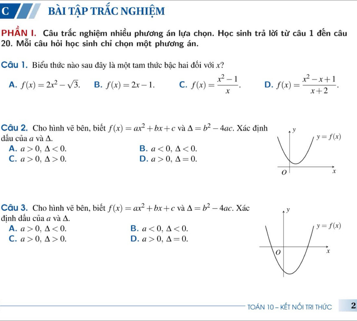 bài tập trắc nghiệm
PHẢN I. Câu trắc nghiệm nhiều phương án lựa chọn. Học sinh trả lời từ câu 1 đến câu
20. Mỗi câu hỏi học sinh chỉ chọn một phương án.
Câu 1. Biểu thức nào sau đây là một tam thức bậc hai đối với x?
A. f(x)=2x^2-sqrt(3). B. f(x)=2x-1. C. f(x)= (x^2-1)/x . D. f(x)= (x^2-x+1)/x+2 .
Câu 2. Cho hình vẽ bên, biết f(x)=ax^2+bx+c và △ =b^2-4ac Xác định
dấu của a và Δ.
A. a>0,△ <0. B. a<0,△ <0.
C. a>0,△ >0. D. a>0,△ =0.
Câu 3. Cho hình vẽ bên, biết f(x)=ax^2+bx+c và △ =b^2-4ac Xác
định dấu của a và Δ.
A. a>0,△ <0. B. a<0,△ <0.
y=f(x)
C. a>0,△ >0. D. a>0,△ =0.
TOÁN 10 - KẾT NỐI TRI THỨC 2