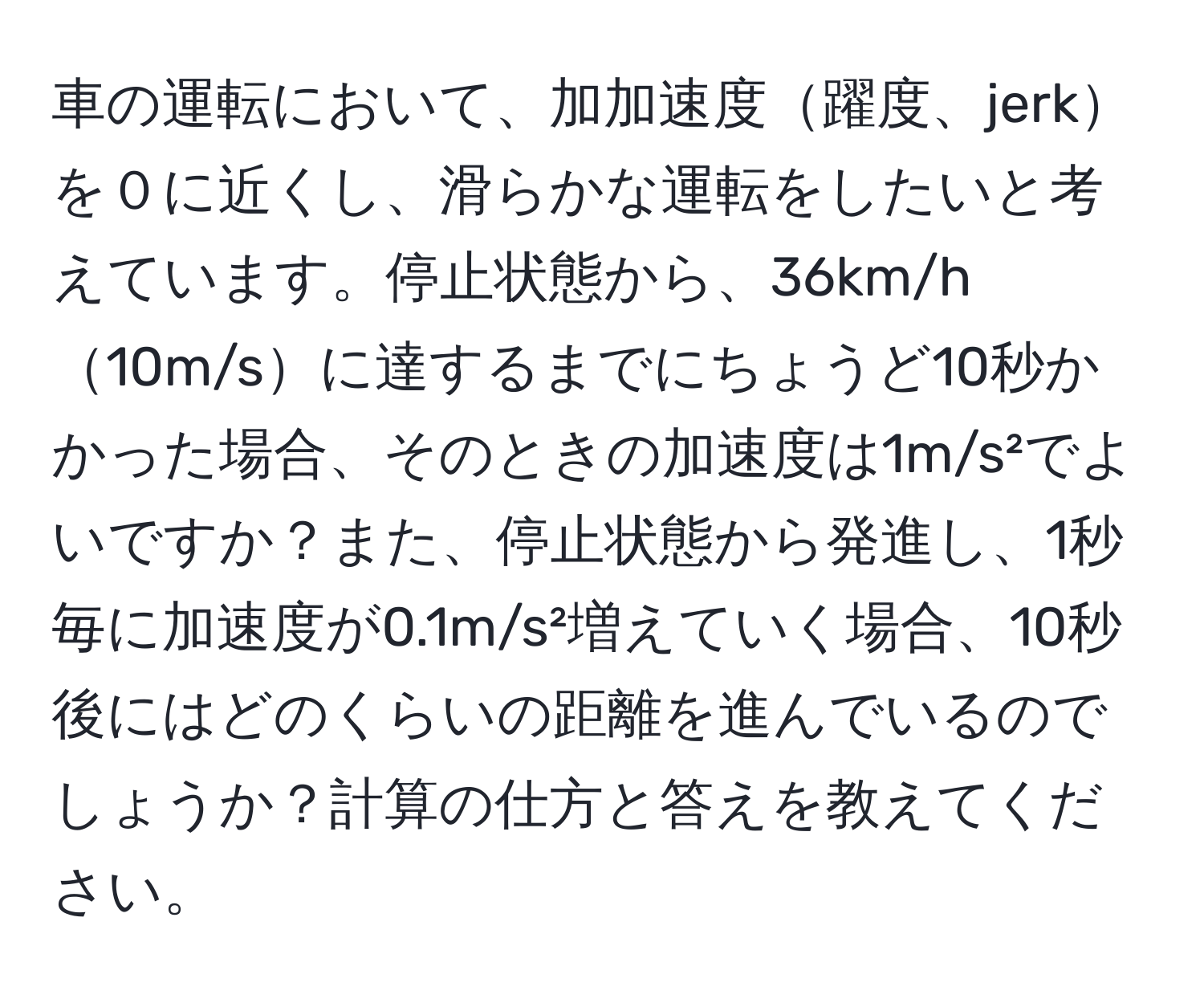 車の運転において、加加速度躍度、jerkを０に近くし、滑らかな運転をしたいと考えています。停止状態から、36km/h10m/sに達するまでにちょうど10秒かかった場合、そのときの加速度は1m/s²でよいですか？また、停止状態から発進し、1秒毎に加速度が0.1m/s²増えていく場合、10秒後にはどのくらいの距離を進んでいるのでしょうか？計算の仕方と答えを教えてください。