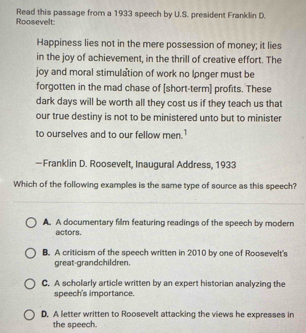 Read this passage from a 1933 speech by U.S. president Franklin D.
Roosevelt:
Happiness lies not in the mere possession of money; it lies
in the joy of achievement, in the thrill of creative effort. The
joy and moral stimulation of work no longer must be
forgotten in the mad chase of [short-term] profits. These
dark days will be worth all they cost us if they teach us that
our true destiny is not to be ministered unto but to minister
to ourselves and to our fellow men.1
—Franklin D. Roosevelt, Inaugural Address, 1933
Which of the following examples is the same type of source as this speech?
A. A documentary film featuring readings of the speech by modern
actors.
B. A criticism of the speech written in 2010 by one of Roosevelt's
great-grandchildren.
C. A scholarly article written by an expert historian analyzing the
speech's importance.
D. A letter written to Roosevelt attacking the views he expresses in
the speech.