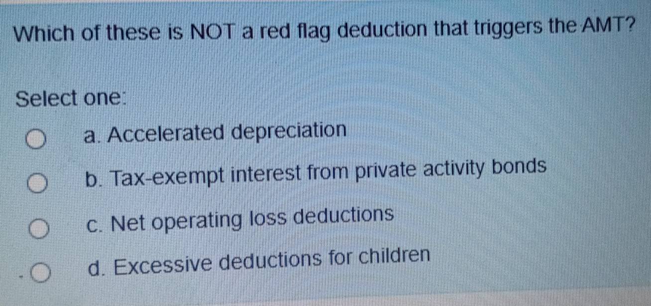 Which of these is NOT a red flag deduction that triggers the AMT?
Select one:
a. Accelerated depreciation
b. Tax-exempt interest from private activity bonds
c. Net operating loss deductions
d. Excessive deductions for children