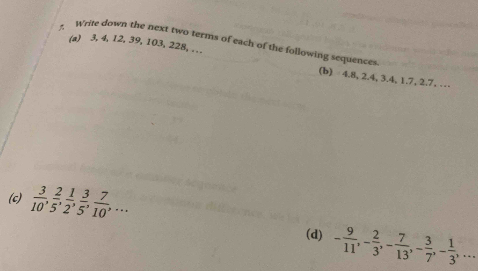 3, 4, 12, 39, 103, 228, … 
7. Write down the next two terms of each of the following sequences. 
(b) 4.8, 2.4, 3.4, 1.7, 2.7, … 
(c)  3/10 ,  2/5 ,  1/2 ,  3/5 ,  7/10 ,... 
(d) - 9/11 , - 2/3 , - 7/13 , - 3/7 , - 1/3 ,...