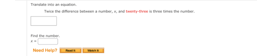 Translate into an equation. 
Twice the difference between a number, x, and twenty-three is three times the number. 
□ 
Find the number.
x=□
Need Help? Read It Watch it