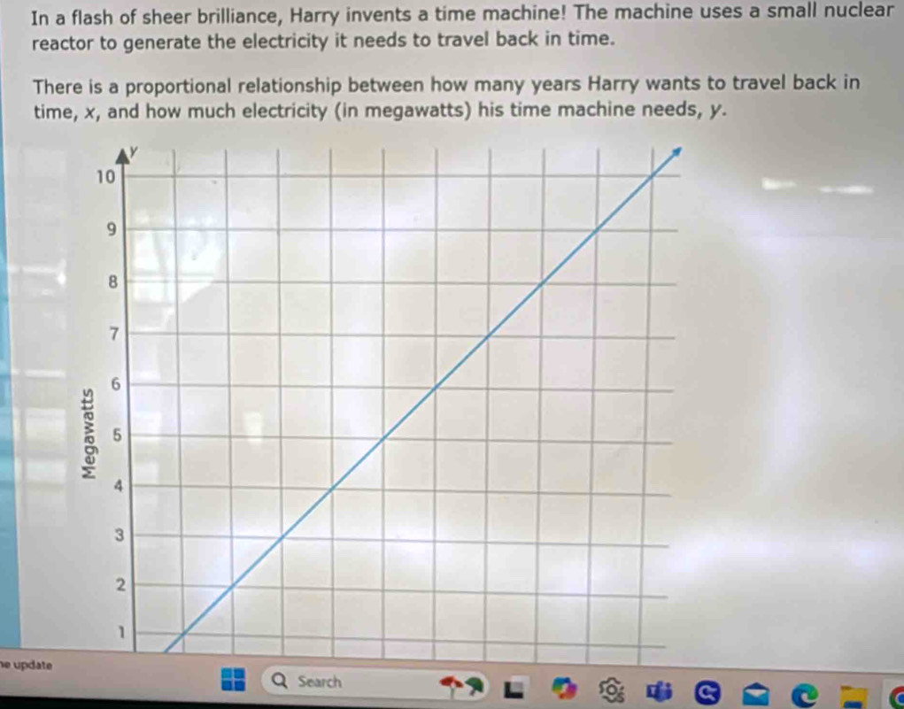 In a flash of sheer brilliance, Harry invents a time machine! The machine uses a small nuclear 
reactor to generate the electricity it needs to travel back in time. 
There is a proportional relationship between how many years Harry wants to travel back in 
time, x, and how much electricity (in megawatts) his time machine needs, y. 
he update 
Search