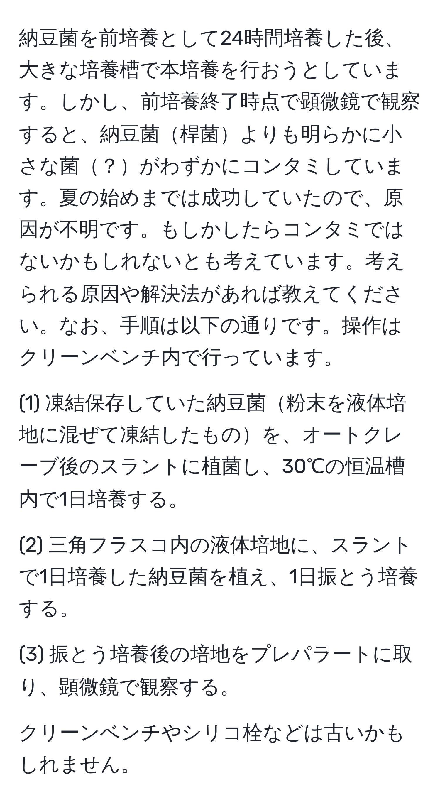 納豆菌を前培養として24時間培養した後、大きな培養槽で本培養を行おうとしています。しかし、前培養終了時点で顕微鏡で観察すると、納豆菌桿菌よりも明らかに小さな菌？がわずかにコンタミしています。夏の始めまでは成功していたので、原因が不明です。もしかしたらコンタミではないかもしれないとも考えています。考えられる原因や解決法があれば教えてください。なお、手順は以下の通りです。操作はクリーンベンチ内で行っています。

(1) 凍結保存していた納豆菌粉末を液体培地に混ぜて凍結したものを、オートクレーブ後のスラントに植菌し、30℃の恒温槽内で1日培養する。

(2) 三角フラスコ内の液体培地に、スラントで1日培養した納豆菌を植え、1日振とう培養する。

(3) 振とう培養後の培地をプレパラートに取り、顕微鏡で観察する。

クリーンベンチやシリコ栓などは古いかもしれません。