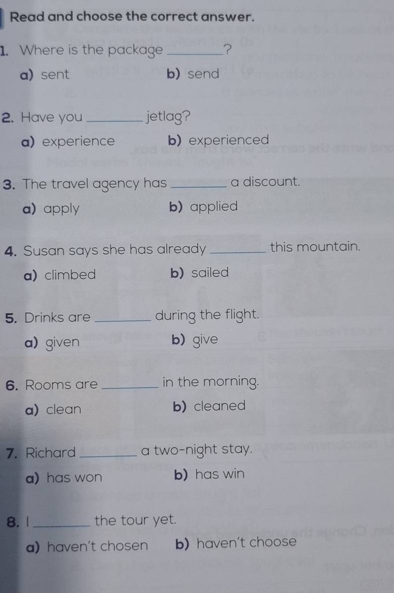 Read and choose the correct answer.
1. Where is the package _?
a) sent b) send
2. Have you _jetlag?
a) experience b) experienced
3. The travel agency has _a discount.
a) apply b) applied
4. Susan says she has already _this mountain.
a) climbed b) sailed
5. Drinks are _during the flight.
a)given b)give
6. Rooms are _in the morning.
a) clean b) cleaned
7. Richard _a two-night stay.
a) has won b) has win
8. 1 _the tour yet.
ahaven't chosen b) haven't choose