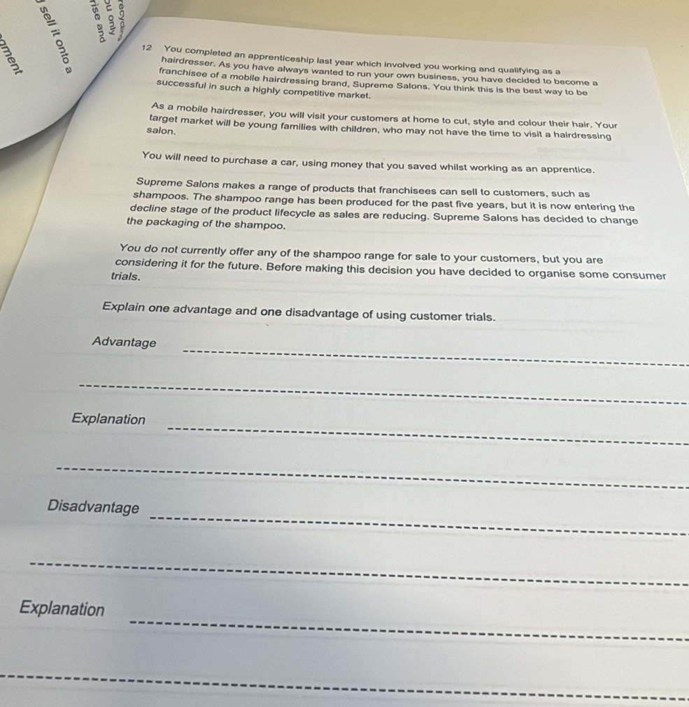 You completed an apprenticeship last year which involved you working and qualifying as a 
hairdresser. As you have always wanted to run your own business, you have decided to become a 
franchisee of a mobile hairdressing brand, Supreme Salons. You think this is the best way to be 
successful in such a highly competitive market. 
As a mobile hairdresser, you will visit your customers at home to cut, style and colour their hair. Your 
target market will be young families with children, who may not have the time to visit a hairdressing 
salon. 
You will need to purchase a car, using money that you saved whilst working as an apprentice. 
Supreme Salons makes a range of products that franchisees can sell to customers, such as 
shampoos. The shampoo range has been produced for the past five years, but it is now entering the 
decline stage of the product lifecycle as sales are reducing. Supreme Salons has decided to change 
the packaging of the shampoo. 
You do not currently offer any of the shampoo range for sale to your customers, but you are 
considering it for the future. Before making this decision you have decided to organise some consumer 
trials. 
Explain one advantage and one disadvantage of using customer trials. 
_ 
Advantage 
_ 
_ 
Explanation 
_ 
_ 
Disadvantage 
_ 
_ 
Explanation 
_ 
_