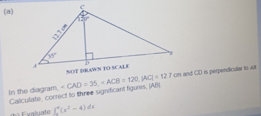 In the diagram, and CD is perpendicular to AB.
Calculate, correct to three significant figures, |AB|.
(h) Evaluate: ∈t _0^(a(x^2)-4)dx.