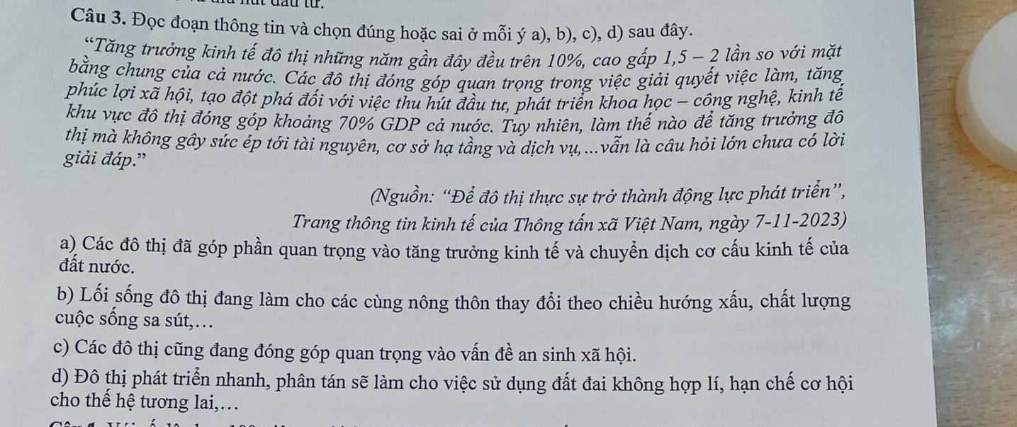 Đọc đoạn thông tin và chọn đúng hoặc sai ở mỗi ý a), b), c), d) sau đây. 
“Tăng trưởng kinh tế đô thị những năm gần đây đều trên 10%, cao gấp 1,5 - 2 lần so với mặt 
bằng chung của cả nước. Các đô thị đóng góp quan trọng trong việc giải quyết việc làm, tăng 
phúc lợi xã hội, tạo đột phá đối với việc thu hút đầu tư, phát triển khoa học - công nghệ, kinh tế 
khu vực đô thị đóng góp khoảng 70% GDP cả nước. Tuy nhiên, làm thế nào để tăng trưởng đô 
thị mà không gây sức ép tới tài nguyên, cơ sở hạ tầng và dịch vụ, ...vẫn là câu hỏi lớn chưa có lời 
giải đáp.” 
(Nguồn: “Để đô thị thực sự trở thành động lực phát triển”, 
Trang thông tin kinh tế của Thông tấn xã Việt Nam, ngày 7-11-2023) 
a) Các đô thị đã góp phần quan trọng vào tăng trưởng kinh tế và chuyển dịch cơ cấu kinh tế của 
đất nước. 
b) Lối sống đô thị đang làm cho các cùng nông thôn thay đổi theo chiều hướng xấu, chất lượng 
cuộc sống sa sút,… 
c) Các đô thị cũng đang đóng góp quan trọng vào vấn đề an sinh xã hội. 
d) Đô thị phát triển nhanh, phân tán sẽ làm cho việc sử dụng đất đai không hợp lí, hạn chế cơ hội 
cho thế hệ tương lai,.