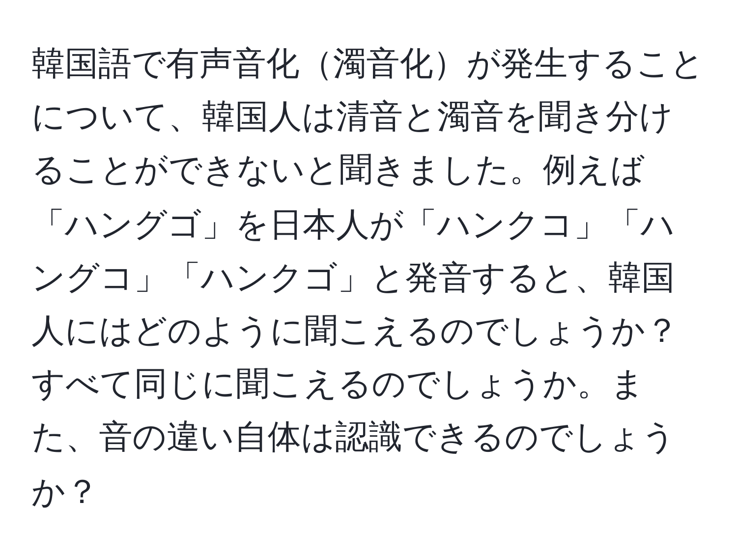 韓国語で有声音化濁音化が発生することについて、韓国人は清音と濁音を聞き分けることができないと聞きました。例えば「ハングゴ」を日本人が「ハンクコ」「ハングコ」「ハンクゴ」と発音すると、韓国人にはどのように聞こえるのでしょうか？すべて同じに聞こえるのでしょうか。また、音の違い自体は認識できるのでしょうか？