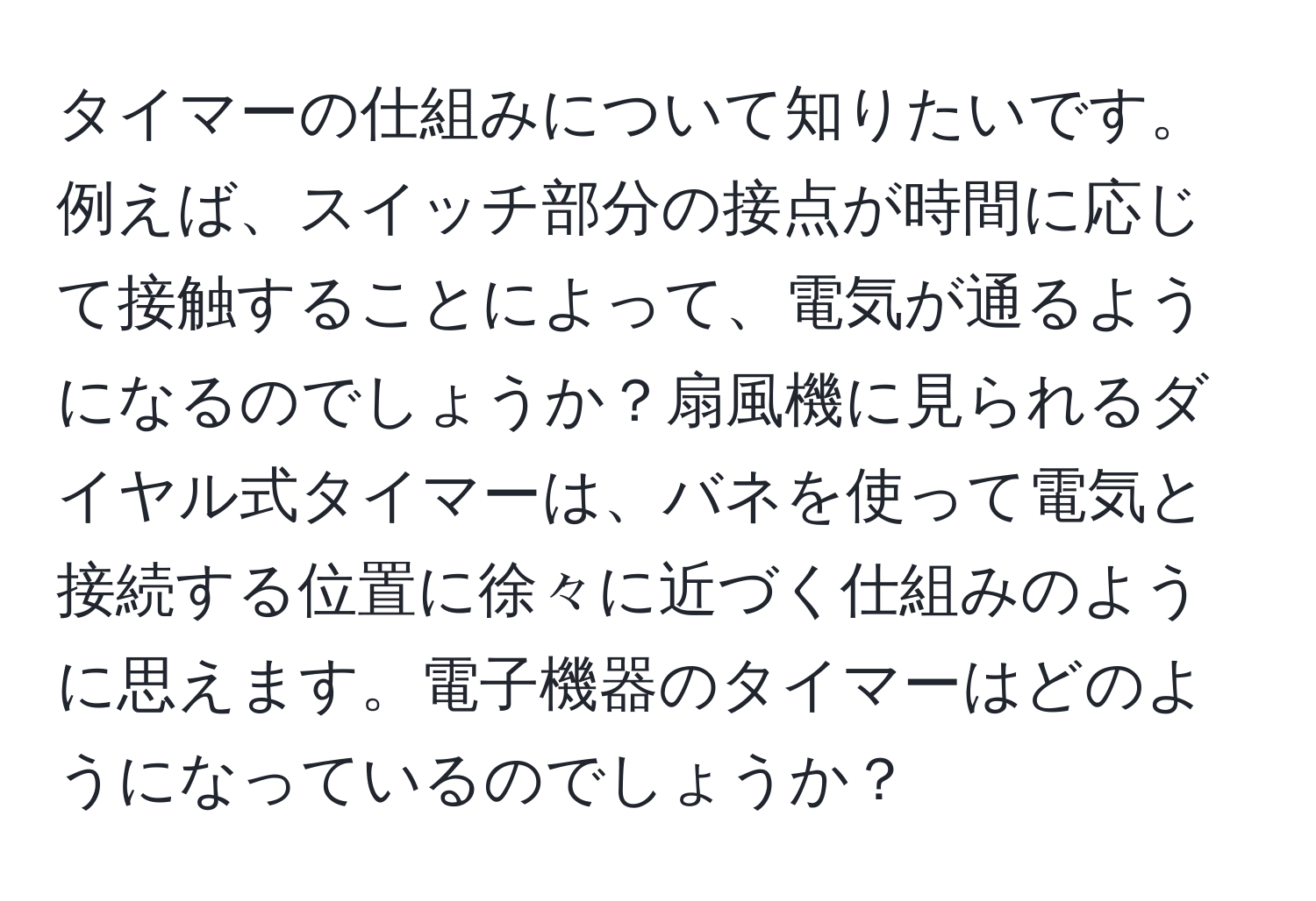 タイマーの仕組みについて知りたいです。例えば、スイッチ部分の接点が時間に応じて接触することによって、電気が通るようになるのでしょうか？扇風機に見られるダイヤル式タイマーは、バネを使って電気と接続する位置に徐々に近づく仕組みのように思えます。電子機器のタイマーはどのようになっているのでしょうか？