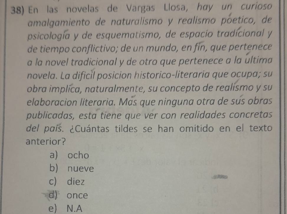 En las novelas de Vargas Llosa, høy un curioso
amalgamiento de naturalismo y realismo póetico, de
psicología y de esquematismo, de espacio tradícional y
de tiempo conflictivo; de un mundo, en fín, que pertenece
a la novel tradicional y de otro que pertenece a la ultíma
novela. La dificil posicion historico-literaria que ocupa; su
obra implíca, naturalmente, su concepto de realismo y su
elaboracion literaria. Más que ninguna otra de sús obras
publicadas, esta tiene que ver con realidades concretas
del país. ¿Cuántas tildes se han omitido en el texto
anterior?
a) ocho
b) nueve
c) diez
d) once
e) N.A