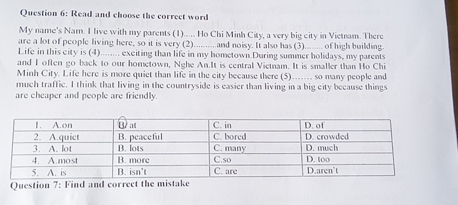 Read and choose the correct word 
My name's Nam. I live with my parents (1)..... Ho Chi Minh City, a very big city in Vietnam. There 
are a lot of people living here, so it is very (2)..........and noisy. It also has (3)........ of high building. 
Life in this city is (4)........ exciting than life in my hometown.During summer holidays, my parents 
and I often go back to our hometown, Nghe An.It is central Vietnam. It is smaller than Ho Chi 
Minh City. Life here is more quiet than life in the city because there (5).. so many people and 
much traffic. I think that living in the countryside is easier than living in a big city because things 
are cheaper and people are friendly. 
Question 7: Find and correct the mistake