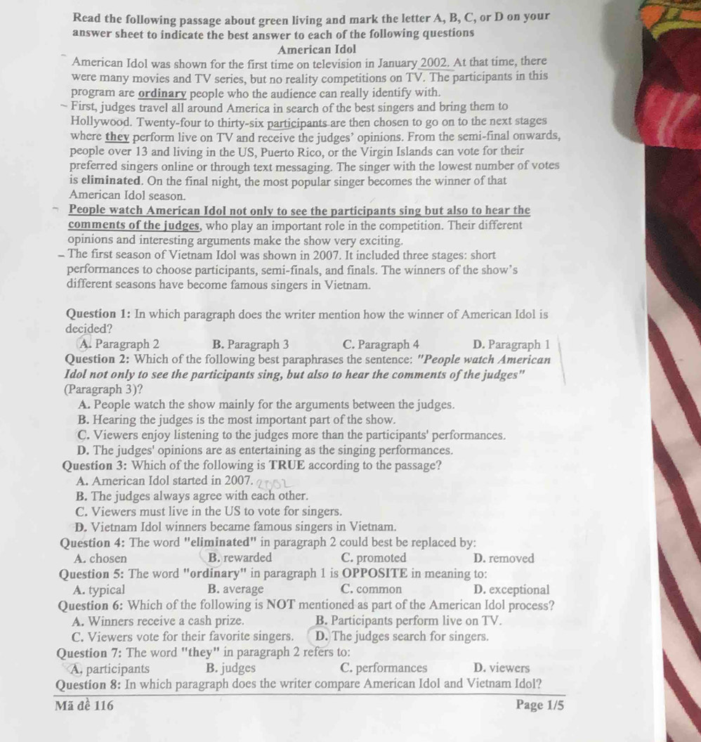 Read the following passage about green living and mark the letter A, B, C, or D on your
answer sheet to indicate the best answer to each of the following questions
American Idol
American Idol was shown for the first time on television in January 2002. At that time, there
were many movies and TV series, but no reality competitions on TV. The participants in this
program are ordinary people who the audience can really identify with.
~ First, judges travel all around America in search of the best singers and bring them to
Hollywood. Twenty-four to thirty-six participants are then chosen to go on to the next stages
where they perform live on TV and receive the judges’ opinions. From the semi-final onwards,
people over 13 and living in the US, Puerto Rico, or the Virgin Islands can vote for their
preferred singers online or through text messaging. The singer with the lowest number of votes
is eliminated. On the final night, the most popular singer becomes the winner of that
American Idol season.
People watch American Idol not only to see the participants sing but also to hear the
comments of the judges, who play an important role in the competition. Their different
opinions and interesting arguments make the show very exciting.
- The first season of Vietnam Idol was shown in 2007. It included three stages: short
performances to choose participants, semi-finals, and finals. The winners of the show’s
different seasons have become famous singers in Vietnam.
Question 1: In which paragraph does the writer mention how the winner of American Idol is
decided?
A. Paragraph 2 B. Paragraph 3 C. Paragraph 4 D. Paragraph 1
Question 2: Which of the following best paraphrases the sentence: "People watch American
Idol not only to see the participants sing, but also to hear the comments of the judges"
(Paragraph 3)?
A. People watch the show mainly for the arguments between the judges.
B. Hearing the judges is the most important part of the show.
C. Viewers enjoy listening to the judges more than the participants' performances.
D. The judges' opinions are as entertaining as the singing performances.
Question 3: Which of the following is TRUE according to the passage?
A. American Idol started in 2007.
B. The judges always agree with each other.
C. Viewers must live in the US to vote for singers.
D. Vietnam Idol winners became famous singers in Vietnam.
Question 4: The word "eliminated" in paragraph 2 could best be replaced by:
A. chosen B. rewarded C. promoted D. removed
Question 5: The word "ordinary" in paragraph 1 is OPPOSITE in meaning to:
A. typical B. average C. common D. exceptional
Question 6: Which of the following is NOT mentioned as part of the American Idol process?
A. Winners receive a cash prize. B. Participants perform live on TV.
C. Viewers vote for their favorite singers. D. The judges search for singers.
Question 7: The word "they" in paragraph 2 refers to:
A, participants B. judges C. performances D. viewers
Question 8: In which paragraph does the writer compare American Idol and Vietnam Idol?
Mã đề 116 Page 1/5