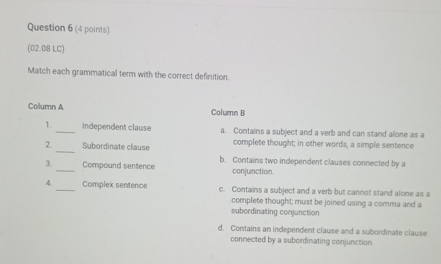 (02.08 LC)
Match each grammatical term with the correct definition.
Column A Column B
1._ Independent clause a. Contains a subject and a verb and can stand alone as a
_
2. Subordinate clause
complete thought; in other words, a simple sentence
b. Contains two independent clauses connected by a
3._ Compound sentence conjunction.
4._ Complex sentence c. Contains a subject and a verb but cannot stand alone as a
complete thought; must be joined using a comma and a
subordinating conjunction
d. Contains an independent clause and a subordinate clause
connected by a subordinating conjunction.