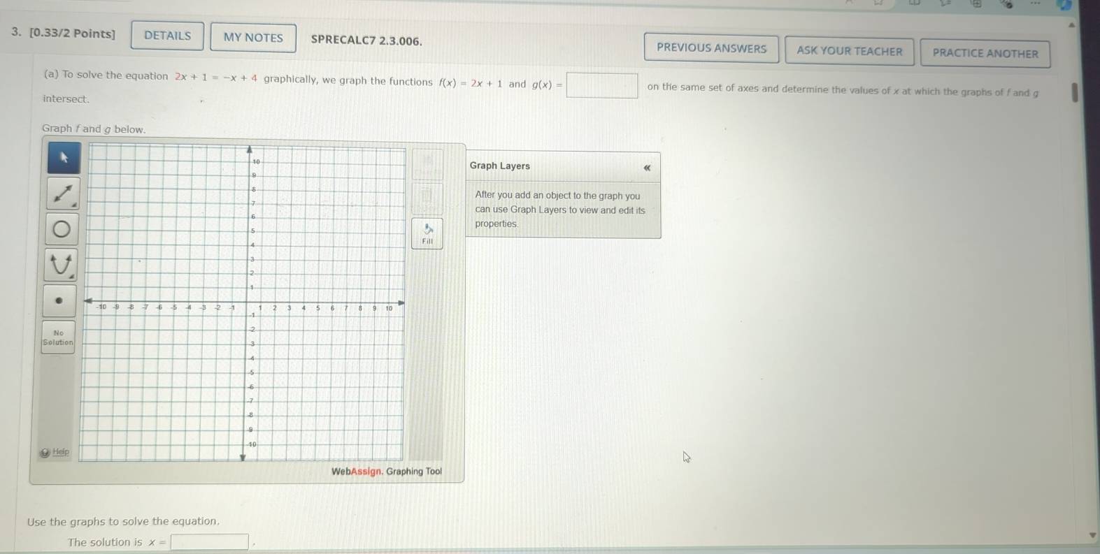 DETAILS MY NOTES SPRECALC7 2.3.006. PREVIOUS ANSWERS ASK YOUR TEACHER PRACTICE ANOTHER 
(a) To solve the equation 2x+1=-x+4 graphically, we graph the functions f(x)=2x+1 and g(x)=□ on the same set of axes and determine the values of x at which the graphs of f and g
intersect. 
Graph fand σ below. 
Graph Layers 
After you add an object to the graph you 
can use Graph Layers to view and edit its 
properties 
Solutio 
@ Help 
g Tool 
Use the graphs to solve the equation. 
The solution is x=□.