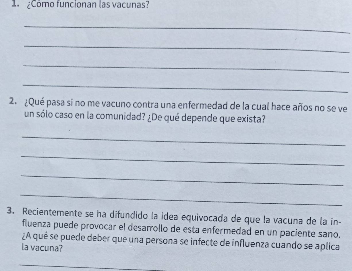 1 ¿Cómo funcionan las vacunas? 
_ 
_ 
_ 
_ 
2. ¿Qué pasa si no me vacuno contra una enfermedad de la cual hace años no se ve 
un sólo caso en la comunidad? ¿De qué depende que exista? 
_ 
_ 
_ 
_ 
3. Recientemente se ha difundido la idea equivocada de que la vacuna de la in- 
fluenza puede provocar el desarrollo de esta enfermedad en un paciente sano. 
¿A qué se puede deber que una persona se infecte de influenza cuando se aplica 
la vacuna? 
_