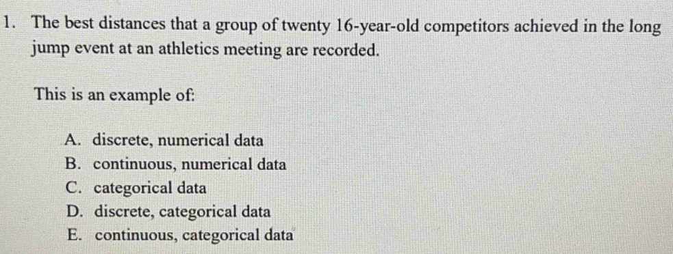 The best distances that a group of twenty 16-year-old competitors achieved in the long
jump event at an athletics meeting are recorded.
This is an example of:
A. discrete, numerical data
B. continuous, numerical data
C. categorical data
D. discrete, categorical data
E. continuous, categorical data