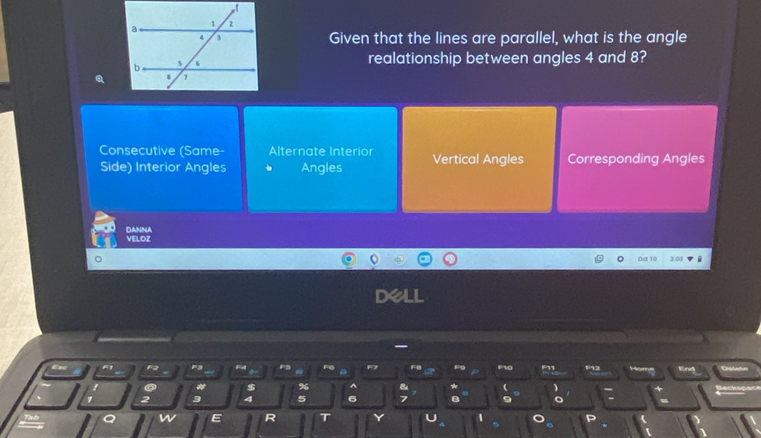 Given that the lines are parallel, what is the angle
realationship between angles 4 and 8?
Q
Consecutive (Same- Alternate Interior Vertical Angles Corresponding Angles
Side) Interior Angles Angles
DANNA
VELOZ
Ocl 10 3:03 F
D
F1 F2 F3 F4 F5 FG FB F10 F11 F12 End Delets
e a
# $ % ^ * ( 
+
2 3 4 5 6 7 B 9 Backspace
=
w E R T Y D