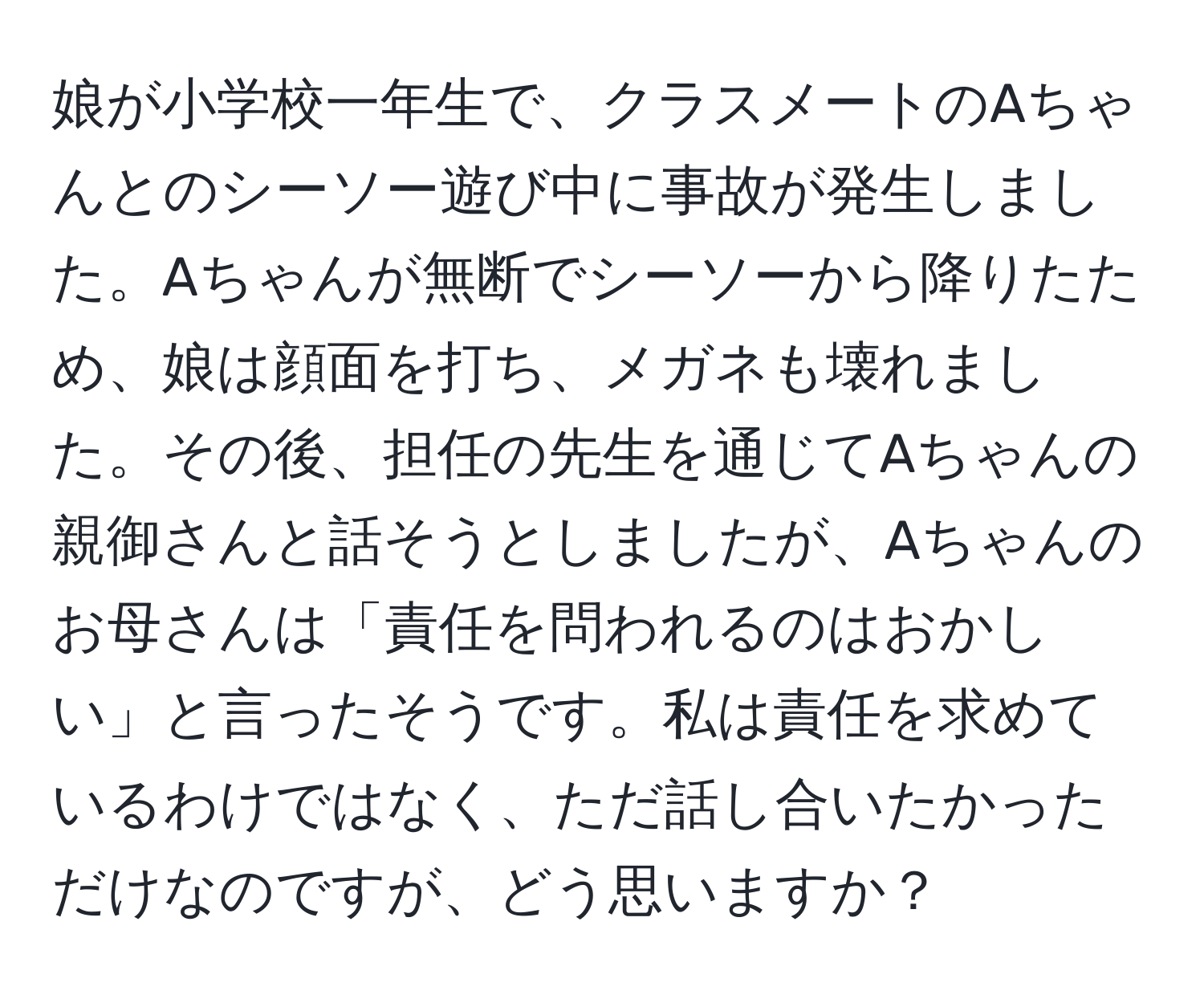 娘が小学校一年生で、クラスメートのAちゃんとのシーソー遊び中に事故が発生しました。Aちゃんが無断でシーソーから降りたため、娘は顔面を打ち、メガネも壊れました。その後、担任の先生を通じてAちゃんの親御さんと話そうとしましたが、Aちゃんのお母さんは「責任を問われるのはおかしい」と言ったそうです。私は責任を求めているわけではなく、ただ話し合いたかっただけなのですが、どう思いますか？