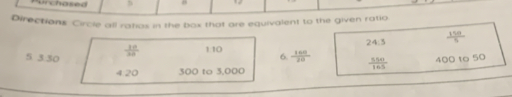 urchased
Directions Circle all ratios in the box that are equivalent to the given ratio
24:3  150/5 
 10/30  1:10
5. 3:30 6.  160/20   550/165  400 to 50
4:20 300 to 3,000