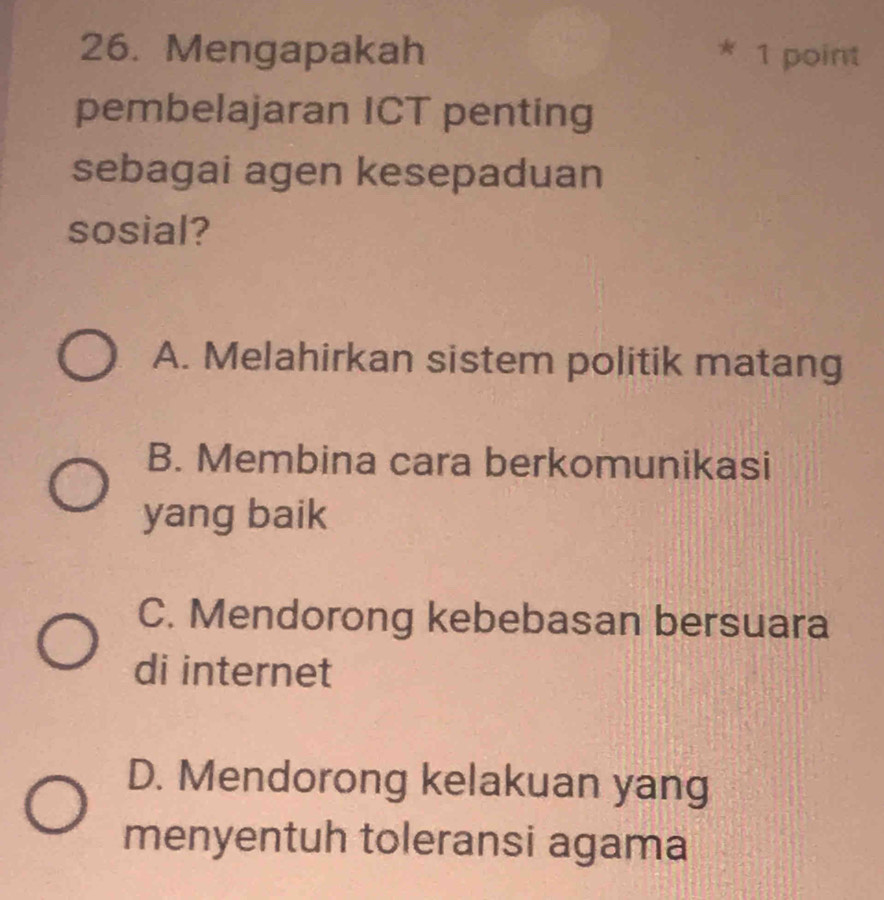 Mengapakah * 1 point
pembelajaran ICT penting
sebagai agen kesepaduan
sosial?
A. Melahirkan sistem politik matang
B. Membina cara berkomunikasi
yang baik
C. Mendorong kebebasan bersuara
di internet
D. Mendorong kelakuan yang
menyentuh toleransi agama