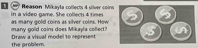 Reason Mikayla collects 4 silver coins 
in a video game. She collects 4 times
as many gold coins as silver coins. How 
many gold coins does Mikayla collect? 
Draw a visual model to represent 
the problem.