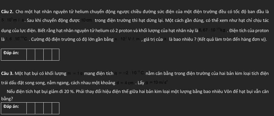 Cho một hạt nhân nguyên tử helium chuyển động ngược chiều đường sức điện của một điện trường đều có tốc độ ban đầu là
5· 10^5m/s. Sau khi chuyển động được 10 cm trong điện trường thì hạt dừng lại. Một cách gần đúng, có thể xem như hạt chỉ chịu tác 
dụng của lực điện. Biết rằng hạt nhân nguyên tử helium có 2 proton và khối lượng của hạt nhân này là 6,67· 10^(-27)kg. Điện tích của proton 
là 1,6· 10^(-19)C. Cường độ điện trường có độ lớn gần bằng x-10^3V/m , giá trị của là bao nhiêu ? (Kết quả làm tròn đến hàng đơn vị). 
Câu 3. Một hạt bụi có khối lượng m=1g mang điện tích q=-2· 10^(-6)C nằm cân bằng trong điện trường của hai bản kim loại tích điện 
trái dấu đặt song song, nằm ngang, cách nhau một khoảng d=4cm. Lấy g=10m/s^2
Nếu điện tích hạt bụi giảm đi 20 %. Phải thay đổi hiệu điện thế giữa hai bản kim loại một lượng bằng bao nhiêu Vôn để hạt bụi vẫn cân 
bằng? 
Đáp án: