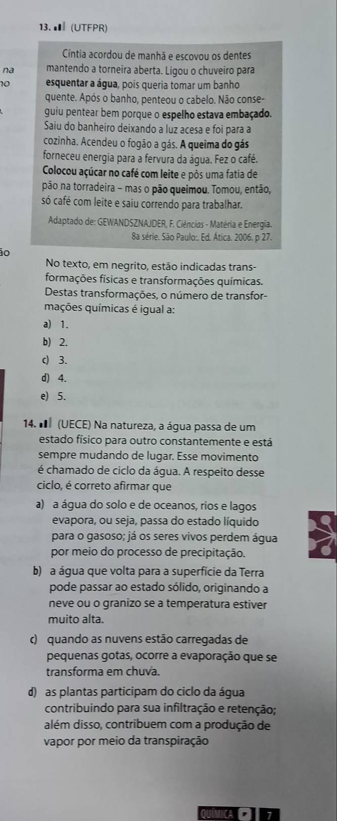 ■ (UTFPR)
Cíntia acordou de manhã e escovou os dentes
na mantendo a torneira aberta. Ligou o chuveiro para
10 esquentar a água, pois queria tomar um banho
quente. Após o banho, penteou o cabelo. Não conse-
guiu pentear bem porque o espelho estava embaçado.
Saiu do banheiro deixando a luz acesa e foi para a
cozinha. Acendeu o fogão a gás. A queima do gás
forneceu energia para a fervura da água. Fez o café.
Colocou açúcar no café com leite e pôs uma fatia de
pão na torradeira - mas o pão queimou. Tomou, então,
só café com leite e saiu correndo para trabalhar.
Adaptado de: GEWANDSZNAJDER, F. Ciências - Matéria e Energia.
8a série. São Paulo:. Ed. Ática. 2006. p 27.
0
No texto, em negrito, estão indicadas trans-
formações físicas e transformações químicas.
Destas transformações, o número de transfor-
mações químicas é igual a:
a) 1.
b) 2.
c) 3.
d) 4.
e) 5.
14. I (UECE) Na natureza, a água passa de um
estado físico para outro constantemente e está
sempre mudando de lugar. Esse movimento
é chamado de ciclo da água. A respeito desse
ciclo, é correto afirmar que
a) a água do solo e de oceanos, rios e lagos
evapora, ou seja, passa do estado líquido
para o gasoso; já os seres vivos perdem água
por meio do processo de precipitação.
b) a água que volta para a superfície da Terra
pode passar ao estado sólido, originando a
neve ou o granizo se a temperatura estiver
muito alta.
) quando as nuvens estão carregadas de
pequenas gotas, ocorre a evaporação que se
transforma em chuva.
d) as plantas participam do ciclo da água
contribuindo para sua infiltração e retenção;
além disso, contribuem com a produção de
vapor por meio da transpiração