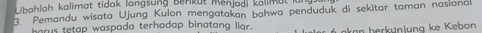 Ubahlah kalimat tidak langsung berikut menjadi kalimut für 
3. Pemandu wisata Ujung Kulon mengatakan bahwa penduduk di sekitar taman nasional 
harus tetap waspada terhadap binatang liar. ar á akan berkunjung ke Kebon