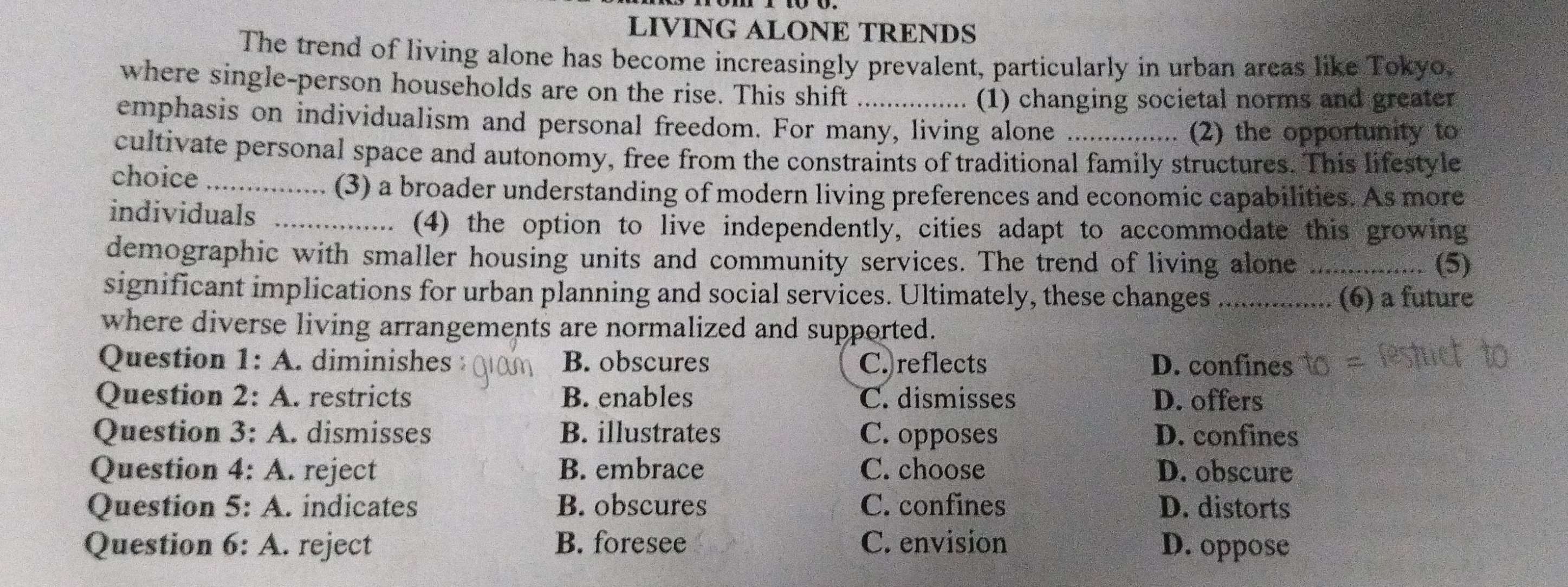 LIVING ALONE TRENDS
The trend of living alone has become increasingly prevalent, particularly in urban areas like Tokyo.
where single-person households are on the rise. This shift
(1) changing societal norms and greater
emphasis on individualism and personal freedom. For many, living alone_
(2) the opportunity to
cultivate personal space and autonomy, free from the constraints of traditional family structures. This lifestyle
choice_
(3) a broader understanding of modern living preferences and economic capabilities. As more
individuals_
(4) the option to live independently, cities adapt to accommodate this growing
demographic with smaller housing units and community services. The trend of living alone _.. (5)
significant implications for urban planning and social services. Ultimately, these changes _(6) a future
where diverse living arrangements are normalized and supported.
Question 1: A. diminishes B. obscures C.)reflects D. confines
Question 2: A. restricts B. enables C. dismisses D. offers
Question 3: A. dismisses B. illustrates C. opposes D. confines
Question 4: A. reject B. embrace C. choose D. obscure
Question 5: A. indicates B. obscures C. confines D. distorts
Question 6: A. reject B. foresee C. envision D. oppose