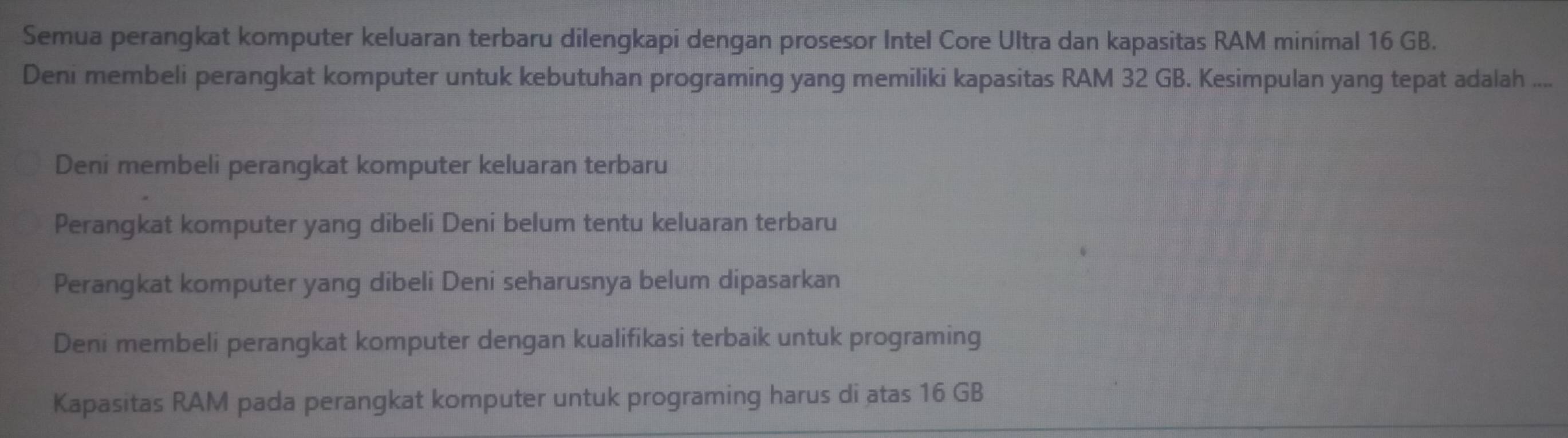 Semua perangkat komputer keluaran terbaru dilengkapi dengan prosesor Intel Core Ultra dan kapasitas RAM minimal 16 GB.
Deni membeli perangkat komputer untuk kebutuhan programing yang memiliki kapasitas RAM 32 GB. Kesimpulan yang tepat adalah ....
Deni membeli perangkat komputer keluaran terbaru
Perangkat komputer yang dibeli Deni belum tentu keluaran terbaru
Perangkat komputer yang dibeli Deni seharusnya belum dipasarkan
Deni membeli perangkat komputer dengan kualifikasi terbaik untuk programing
Kapasitas RAM pada perangkat komputer untuk programing harus di atas 16 GB