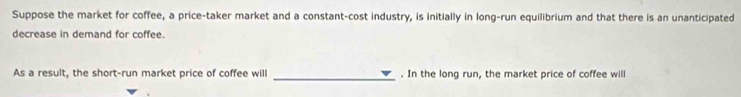 Suppose the market for coffee, a price-taker market and a constant-cost industry, is initially in long-run equilibrium and that there is an unanticipated 
decrease in demand for coffee. 
As a result, the short-run market price of coffee will _. In the long run, the market price of coffee will