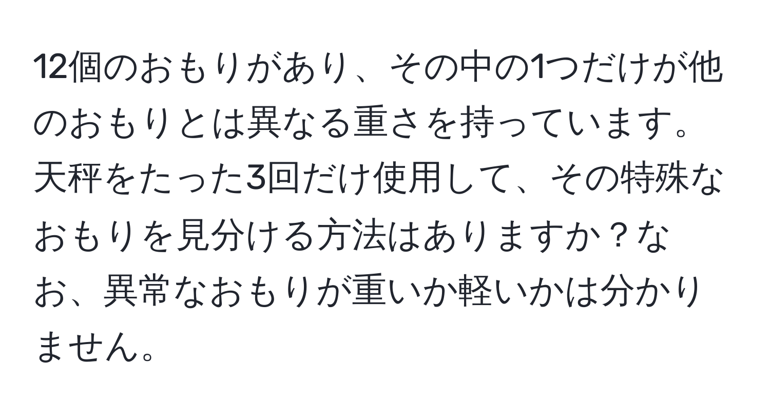 12個のおもりがあり、その中の1つだけが他のおもりとは異なる重さを持っています。天秤をたった3回だけ使用して、その特殊なおもりを見分ける方法はありますか？なお、異常なおもりが重いか軽いかは分かりません。