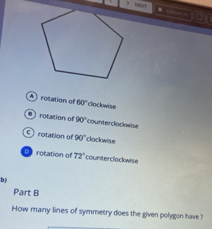 NEXT
Arotation of 60° clockwise
rotation of 90° counterclockwise
crotation of 90° clockwise
D rotation of 72° counterclockwise
b)
Part B
How many lines of symmetry does the given polygon have ?