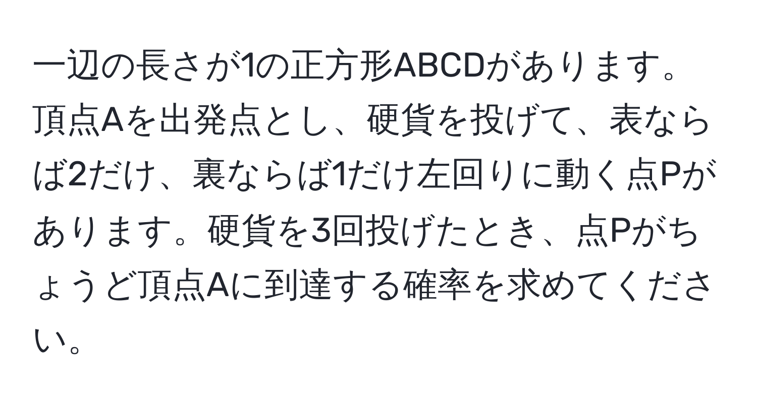 一辺の長さが1の正方形ABCDがあります。頂点Aを出発点とし、硬貨を投げて、表ならば2だけ、裏ならば1だけ左回りに動く点Pがあります。硬貨を3回投げたとき、点Pがちょうど頂点Aに到達する確率を求めてください。