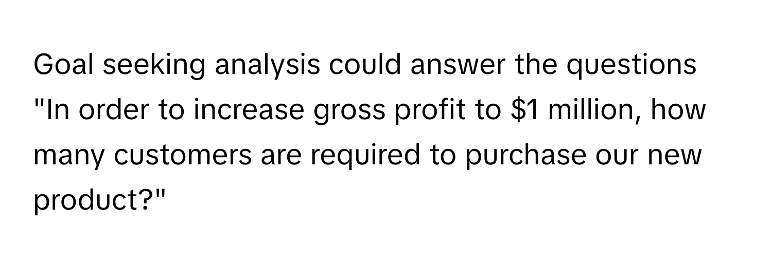 Goal seeking analysis could answer the questions "In order to increase gross profit to $1 million, how many customers are required to purchase our new product?"