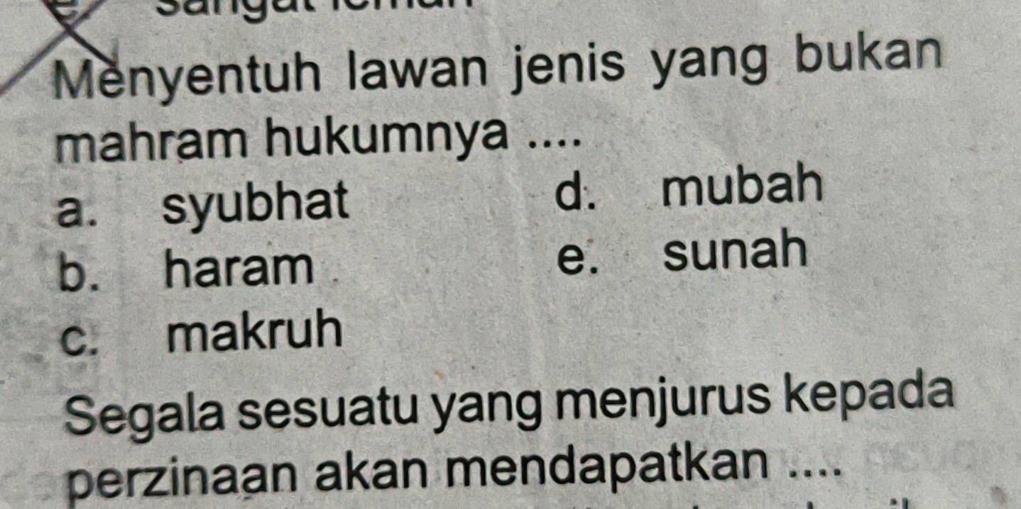 Menyentuh lawan jenis yang bukan
mahram hukumnya ....
a. syubhat d. mubah
b. haram e. sunah
c. makruh
Segala sesuatu yang menjurus kepada
perzinaan akan mendapatkan ....