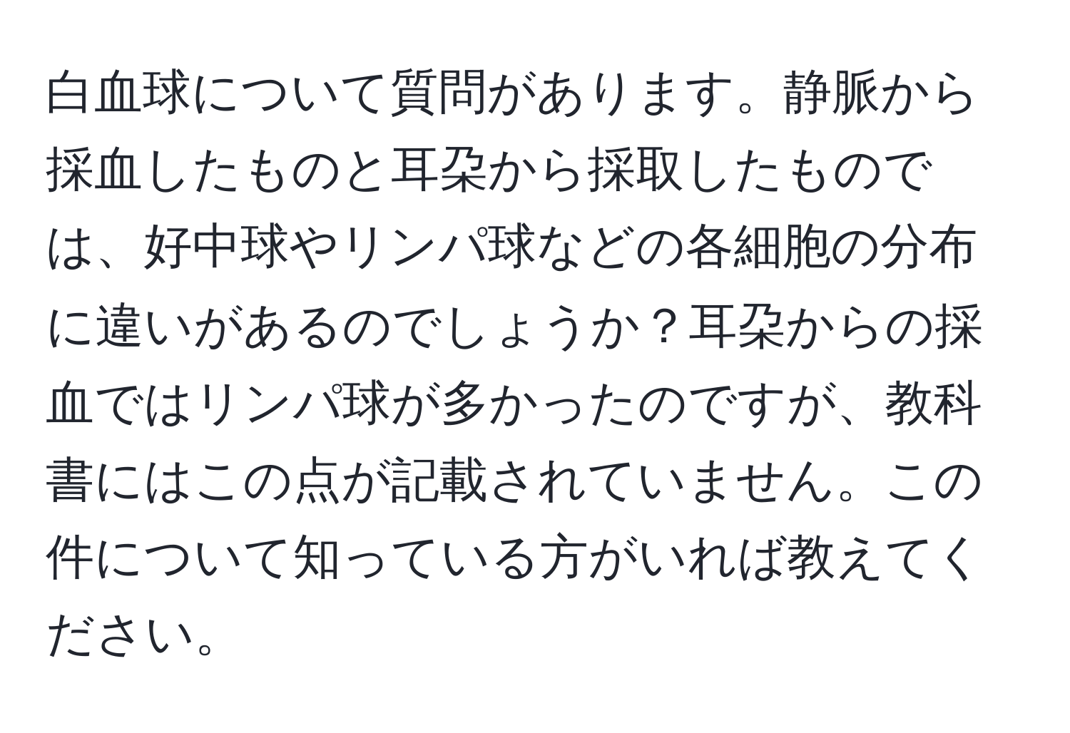 白血球について質問があります。静脈から採血したものと耳朶から採取したものでは、好中球やリンパ球などの各細胞の分布に違いがあるのでしょうか？耳朶からの採血ではリンパ球が多かったのですが、教科書にはこの点が記載されていません。この件について知っている方がいれば教えてください。