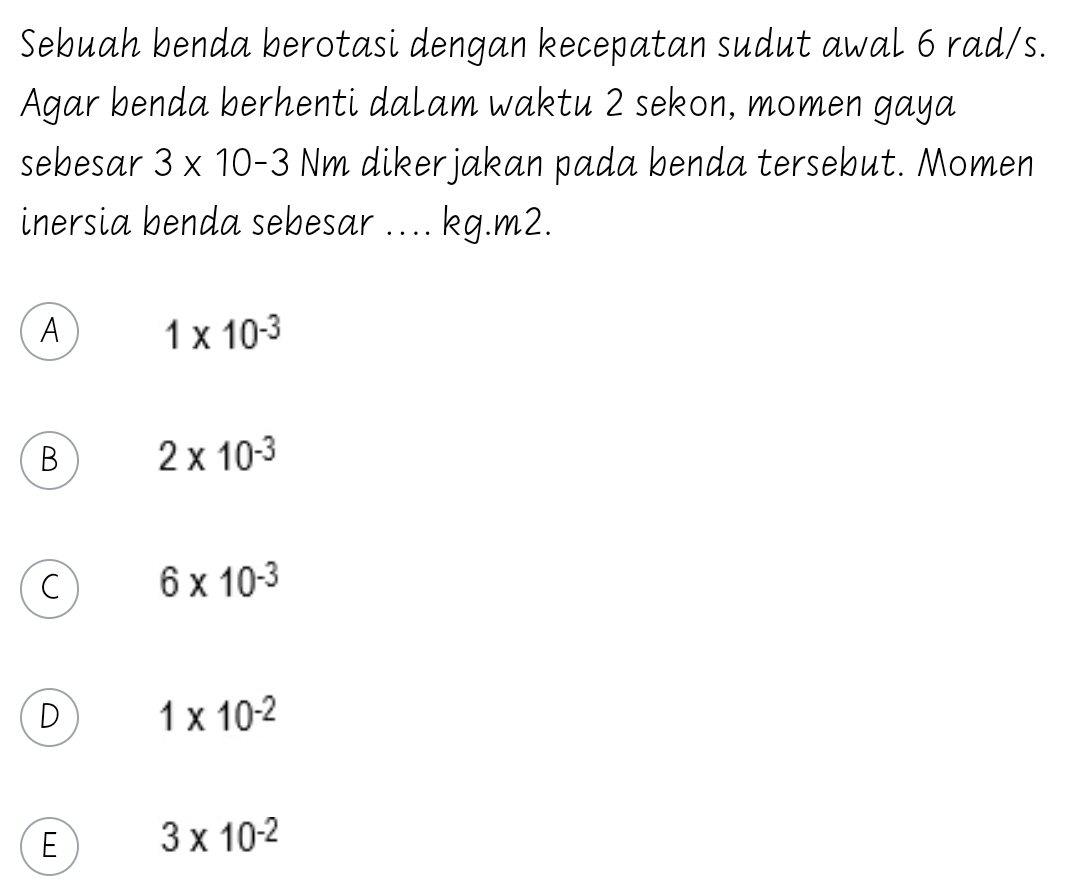 Sebuah benda berotasi dengan kecepatan sudut awal 6 rad/s.
Agar benda berhenti dalam waktu 2 sekon, momen gaya
sebesar 3* 10-3 Nm dikerjakan pada benda tersebut. Momen
inersia benda sebesar .... kg.m2.
A 1* 10^(-3)
B 2* 10^(-3)
C 6* 10^(-3)
D 1* 10^(-2)
E 3* 10^(-2)