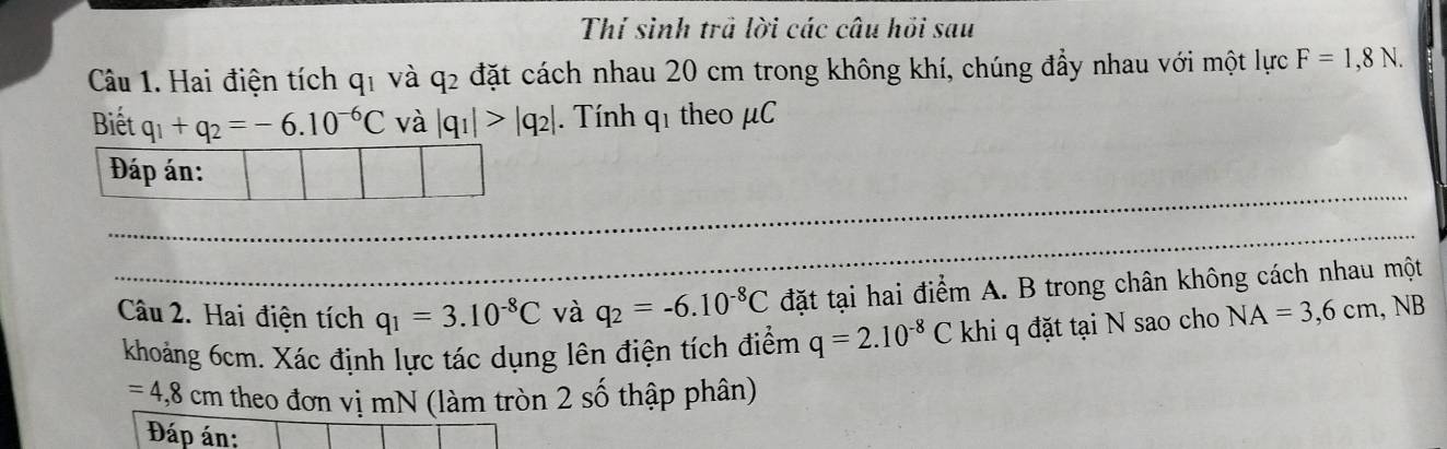 Thí sinh trả lời các câu hồi sau 
Câu 1. Hai điện tích qỉ và q2 đặt cách nhau 20 cm trong không khí, chúng đầy nhau với một lực F=1,8N. 
Biết q_1+q_2=-6.10^(-6)C và |q_1|>|q_2|. Tính q1 theo μC 
Câu 2. Hai điện tích q_1=3.10^(-8)C và q_2=-6.10^(-8)C đặt tại hai điểm A. B trong chân không cách nhau một 
khoảng 6cm. Xác định lực tác dụng lên điện tích điểm q=2.10^(-8)C khi q đặt tại N sao cho NA=3,6cm, . b
=4,8 cm theo đơn vị mN (làm tròn 2 số thập phân) 
Đáp án: