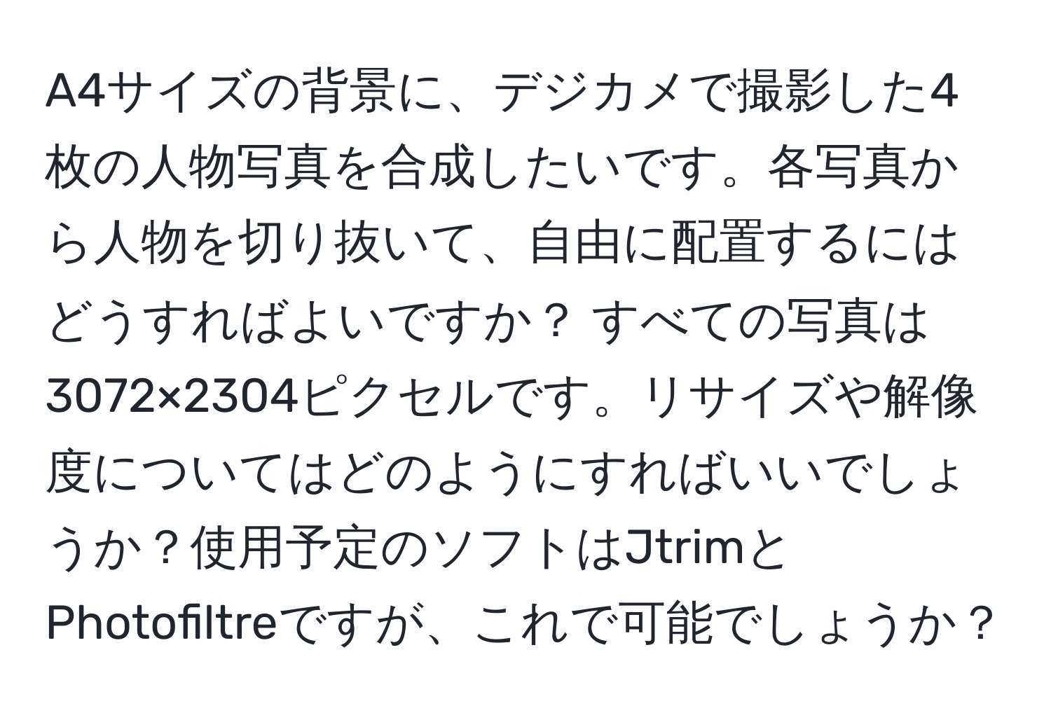 A4サイズの背景に、デジカメで撮影した4枚の人物写真を合成したいです。各写真から人物を切り抜いて、自由に配置するにはどうすればよいですか？ すべての写真は3072×2304ピクセルです。リサイズや解像度についてはどのようにすればいいでしょうか？使用予定のソフトはJtrimとPhotofiltreですが、これで可能でしょうか？