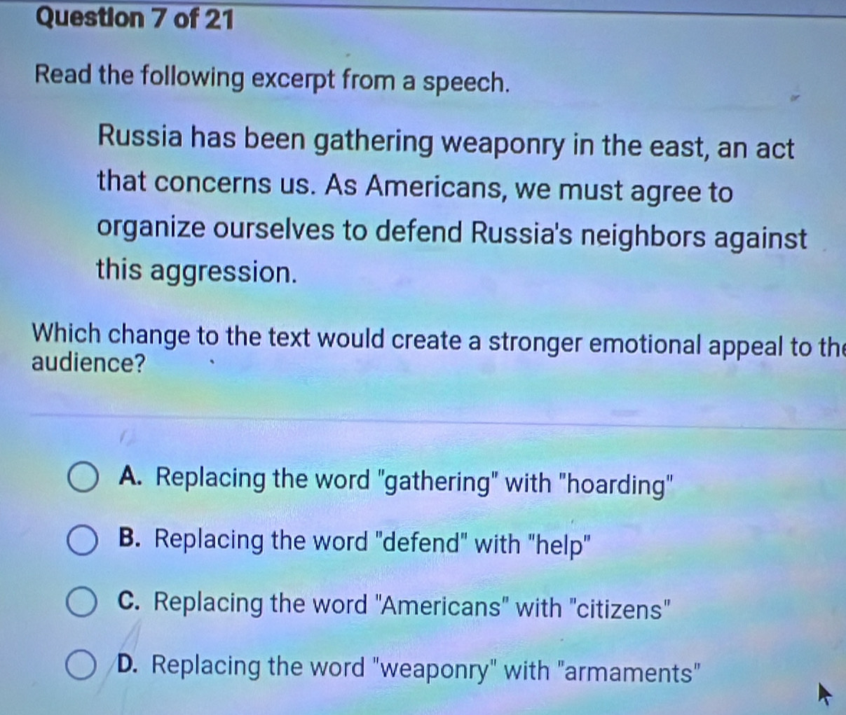 Read the following excerpt from a speech.
Russia has been gathering weaponry in the east, an act
that concerns us. As Americans, we must agree to
organize ourselves to defend Russia's neighbors against
this aggression.
Which change to the text would create a stronger emotional appeal to the
audience?
A. Replacing the word "gathering" with "hoarding"
B. Replacing the word "defend" with "help"
C. Replacing the word "Americans" with "citizens"
D. Replacing the word "weaponry" with "armaments"