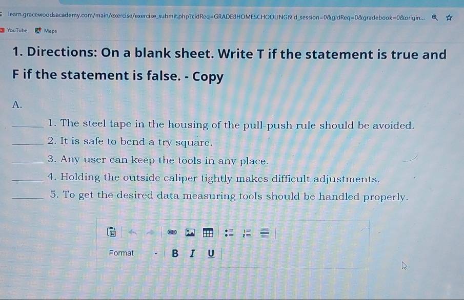 learn.gracewoodsacademy.com/main/exercise/exercise_submit.php?cidReq=GRADE8HOMESCHOOLING&id_session=0&gidReq=0&gradebook=0&origin... 
YouTube Maps 
1. Directions: On a blank sheet. Write T if the statement is true and 
F if the statement is false. - Copy 
A. 
_1. The steel tape in the housing of the pull-push rule should be avoided. 
_2. It is safe to bend a try square. 
_3. Any user can keep the tools in any place. 
_4. Holding the outside caliper tightly makes difficult adjustments. 
_5. To get the desired data measuring tools should be handled properly. 
Format B