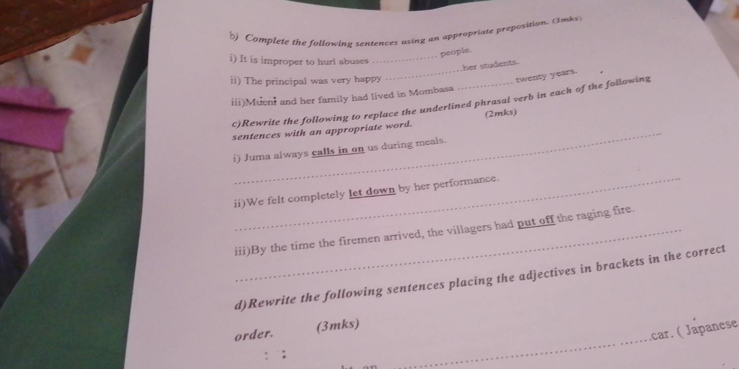 Complete the following sentences using an appropriate preposition. (3mks 
people. 
i) It is improper to hurl abuses_ 
her students. 
ii) The principal was very happy 
_ 
twenty years. 
iii)Muen and her family had lived in Mombasa 
_ 
c)Rewrite the following to replace the underlined phrasal verb in each of the following 
sentences with an appropriate word. (2mks) 
i) Juma always calls in on us during meals. 
_ 
ii)We felt completely let down by her performance. 
_iii)By the time the firemen arrived, the villagers had put off the raging fire. 
d)Rewrite the following sentences placing the adjectives in brackets in the correct 
_ 
car. ( Japanese 
order. (3mks)