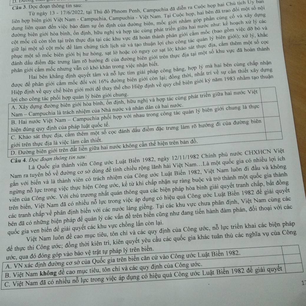 Đọc đoạn thông tin sau:
Từ ngày 13 - 17/6/2022, tại Thủ đô Phnom Penh, Campuchia đã diễn ra Cuộc họp hai Chủ tịch Ủy ban
liên hợp biên giới Việt Nam - Campuchia, Campuchia - Việt Nam. Tại Cuộc họp, hai bên đã trao đổi một số nội
dung liên quan đến việc bảo đảm sự ốn định của đường biên, mốc giới nhằm góp phần cùng cố và xây dựng
đường biên giới hòa bình, ồn định, hữu nghị và hợp tác cùng phát triên giữa hai nước như: kế hoạch xử lý các
cột mốc cũ còn tồn tại trên thực địa tại các khu vực đã hoàn thành phân giới cắm mốc (bao gồm việc dỡ bỏ và
giữ lại một số cột mốc để làm chứng tích lịch sử và tạo thuận lợi cho công tác quản lý biên giới); xử lý, khắc
phục một số mốc biên giới bị hư hòng, sạt lở hoặc có nguy cơ sat lớ; khảo sát thực địa, cấm thêm một số cọc
đánh dấu điềm đặc trưng làm rõ hướng đi của đường biên giới trên thực địa tại một số khu vực đã hoàn thành
phân giới cắm mốc nhưng vẫn có khó khăn trong việc nhận biết.
Hai bên khẳng định quyết tâm và nỗ lực tìm giải pháp công bằng, hợp lý mà hai bên cùng chấp nhận
phân giới cắm mốc đối với 16% đường biên giới còn lại; đồng thời, nhất trí về sự cần thiết xây dựng
chế biên giới ký năm 1983 nhằm tạo thuận
Là Quốc gia thành viên Công ước Luật Biển 1982, ngày 12/11/
Câu 4. Đọc đoạn thông tin 
Nam ra tuyên bố về đường cơ sở dùng để tính chiều rộng lãnh hải Việt Nam...Là một quốc gia có nhiều lợi ích
gắn với biển và là thành viên có trách nhiệm của Công ước Luật Biển 1982, Việt Nam luôn đi đầu và không
ngừng nỗ lực trong việc thực hiện Công ước, kể từ khi chấp nhận sự ràng buộc và trở thành một quốc gia thành
viên của Công ước. Với chủ trương nhất quán thông qua các biện pháp hòa bình giải quyết tranh chấp, bất đồng
trên biển, Việt Nam đã có nhiều nỗ lực trong việc áp dụng có hiệu quả Công ước Luật Biển 1982 để giải quyết
các tranh chấp về phân định biển với các nước láng giềng. Tại các khu vực chưa phân định, Việt Nam cùng các
bên đã có những biện pháp để quản lý các vấn đề trên biển cũng như đang tiến hành đàm phán, đối thoại với các
quốc gia ven biển để giải quyết các khu vực chồng lấn còn lại.
Việt Nam luôn đề cao mục tiêu, tôn chi và các quy định của Công ước, nỗ lực triền khai các biện pháp
n quyết yêu cầu các quốc gia khác tuân thủ các nghĩa vụ của Công
1