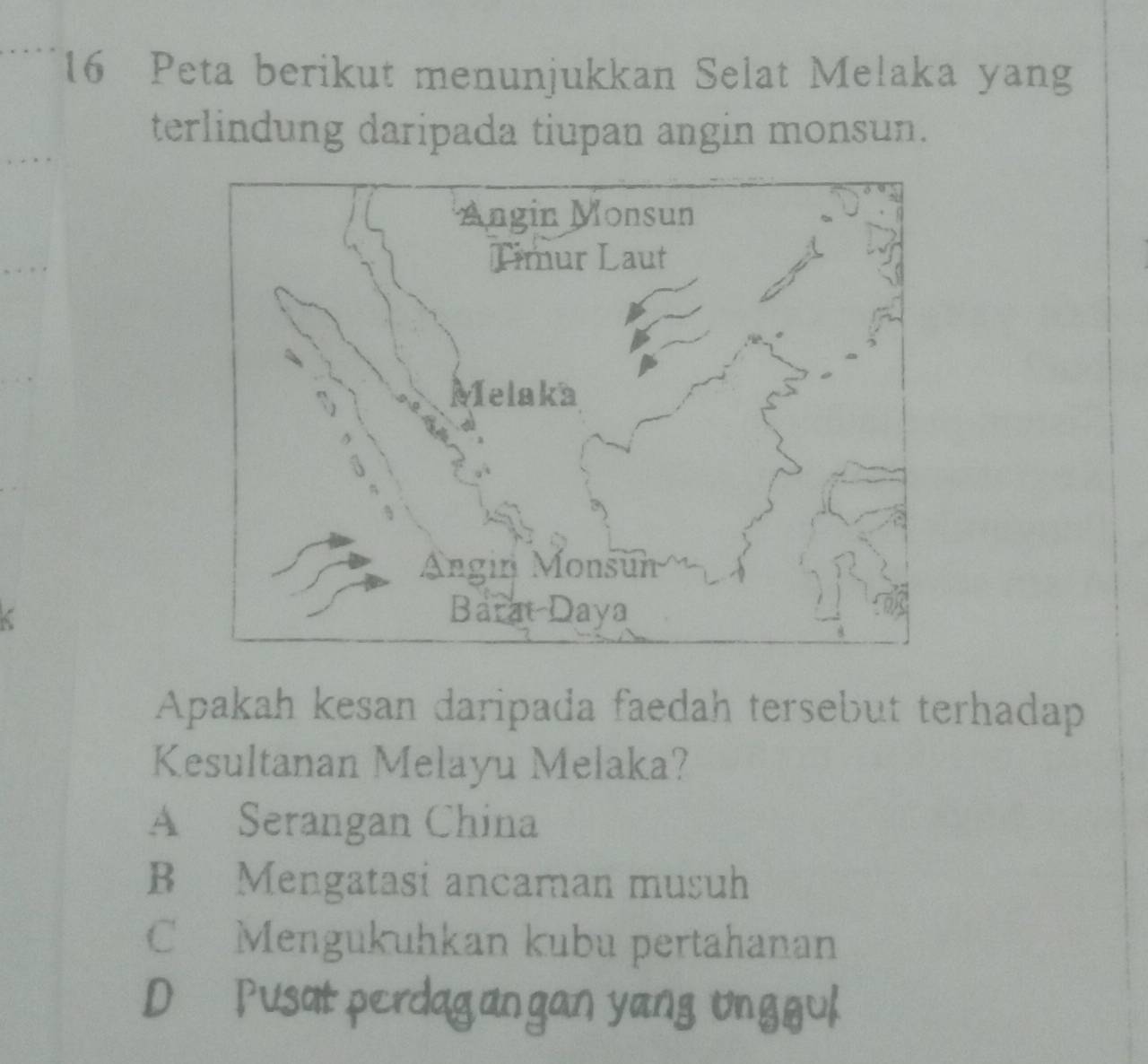 Peta berikut menunjukkan Selat Melaka yang
terlindung daripada tiupan angin monsun.
Apakah kesan daripada faedah tersebut terhadap
Kesultanan Melayu Melaka?
A Serangan China
B Mengatasi ancaman musuh
C Mengukuhkan kubu pertahanan
D Pusat perdagan gan yang unggul