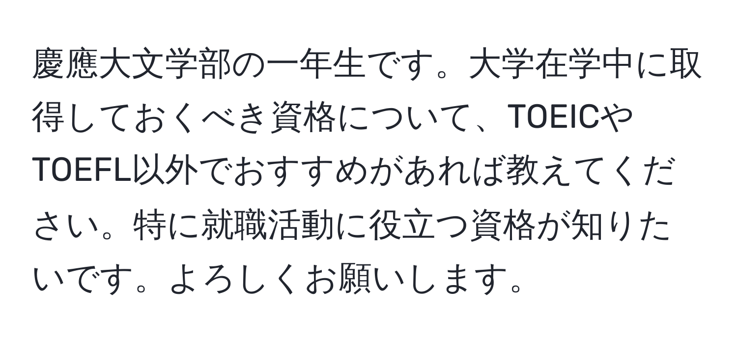 慶應大文学部の一年生です。大学在学中に取得しておくべき資格について、TOEICやTOEFL以外でおすすめがあれば教えてください。特に就職活動に役立つ資格が知りたいです。よろしくお願いします。