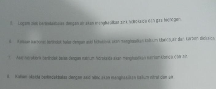 Logam zink berlindakbalas dengan air akan menghasilkan zink hidroksida dan gas hidrogen. 
6. Kalsium karbonat bertindak balas dengan asid hidroklorik akan menghasilkan kalsium klorida,air dan karbon dioksida. 
7. Asid hidroklorik bertindak balas dengan natrium hidroksida akan menghasilkan natriumkJorida dan air. 
8. Kalium oksida bertindakbalas dengan asid nitric akan menghasilkan kalium nitrat dan air.