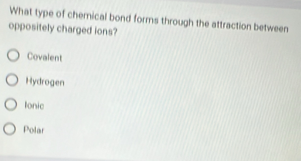 What type of chemical bond forms through the attraction between
oppositely charged ions?
Covalent
Hydrogen
Ionic
Polar